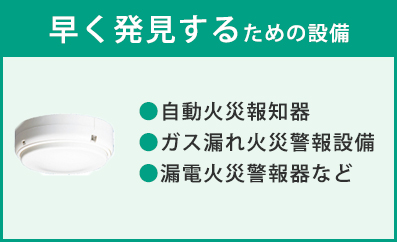 早く発見するための設備　●自動火災報知器 ●ガス漏れ火災警報設備 ●漏電火災警報器など