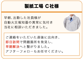 製紙工場C社 早朝、出勤した社員様が自動火災報知器の異常に気付き当社に相談いただきました。ご連絡をいただいた直後に出向き、即日訪問で問題箇所を発見し、早期解決へとつながりました。アフターフォローもお任せください。