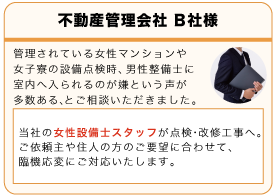 不動産管理会社B社 管理されている女性マンションや女子寮の設備点検時、男性設備士に室内へ入られるのが嫌だという声が多数あるとご相談いただきました。当社の女性設備士スタッフが点検・改修工事へ。ご依頼主が住人の方のご要望に合わせて、臨機応変にご対応いたします。